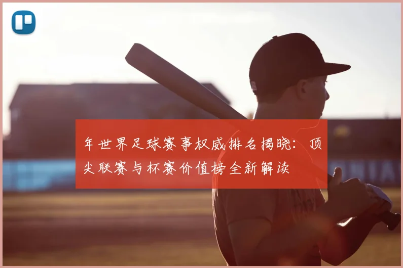 年世界足球赛事权威排名揭晓：顶尖联赛与杯赛价值榜全新解读