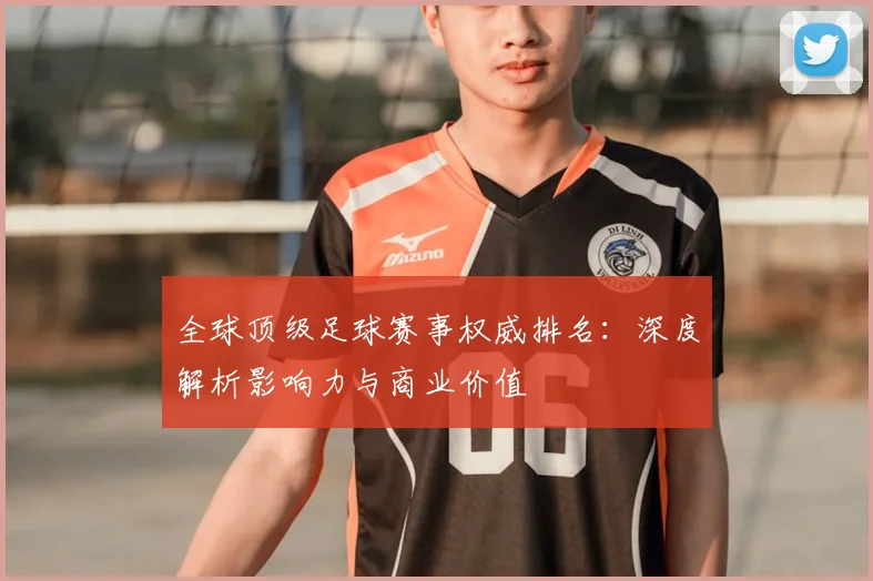 全球顶级足球赛事权威排名：深度解析影响力与商业价值