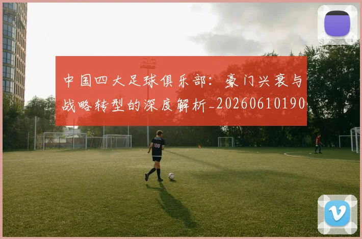 中国四大足球俱乐部：豪门兴衰与战略转型的深度解析_20260610190255