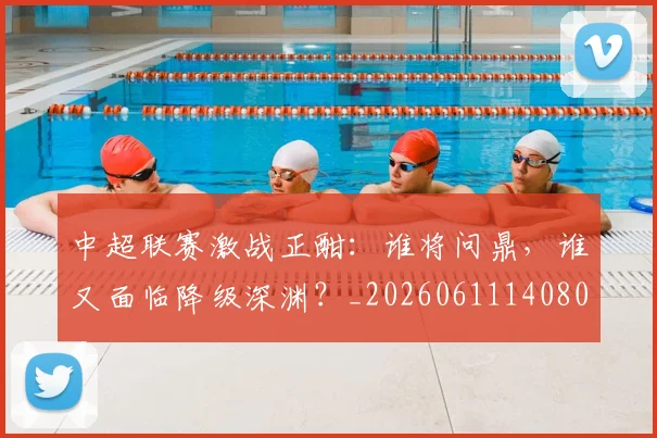 中超联赛激战正酣：谁将问鼎，谁又面临降级深渊？_20260611140805