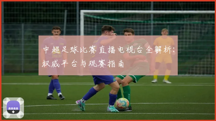 中超足球比赛直播电视台全解析：权威平台与观赛指南