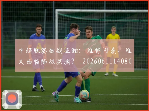 中超联赛激战正酣：谁将问鼎，谁又面临降级深渊？_20260611140805
