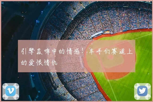 引擎轰鸣中的情感！车手们赛道上的爱恨情仇