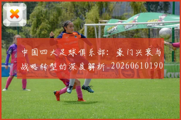 中国四大足球俱乐部：豪门兴衰与战略转型的深度解析_20260610190255