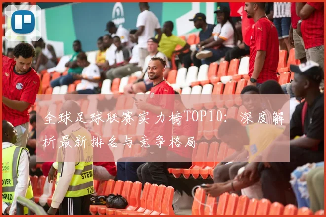 全球足球联赛实力榜TOP10：深度解析最新排名与竞争格局