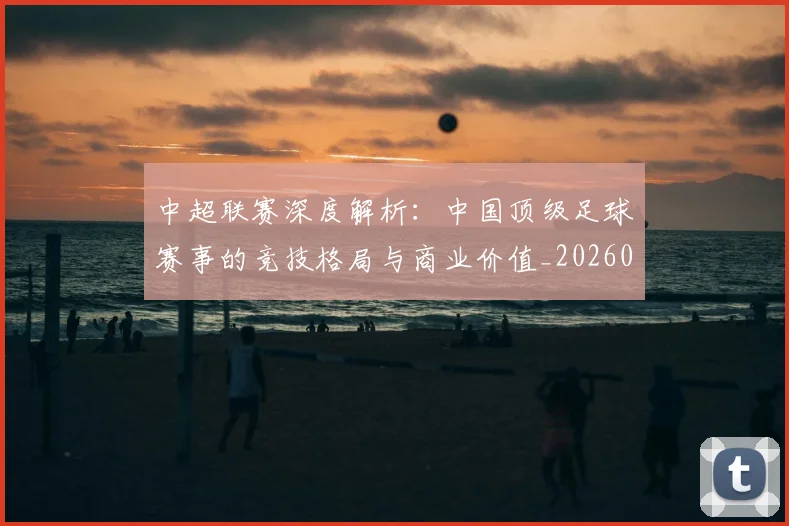 中超联赛深度解析：中国顶级足球赛事的竞技格局与商业价值_20260611141647