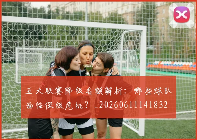 五大联赛降级名额解析：哪些球队面临保级危机？_20260611141832
