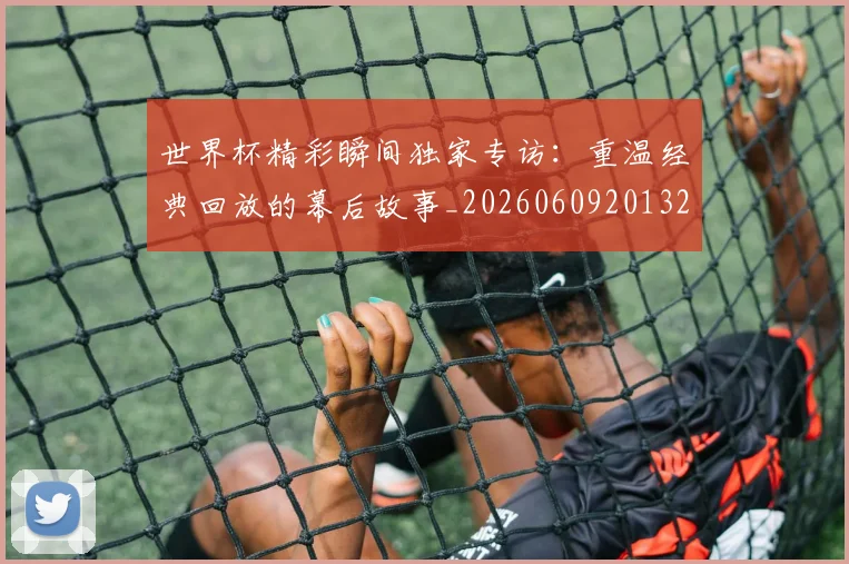 世界杯精彩瞬间独家专访：重温经典回放的幕后故事_20260609201327