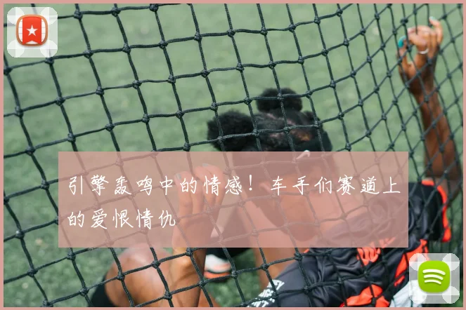 引擎轰鸣中的情感！车手们赛道上的爱恨情仇