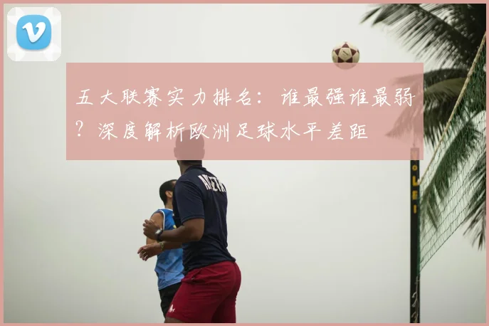 五大联赛实力排名：谁最强谁最弱？深度解析欧洲足球水平差距