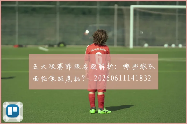 五大联赛降级名额解析：哪些球队面临保级危机？_20260611141832