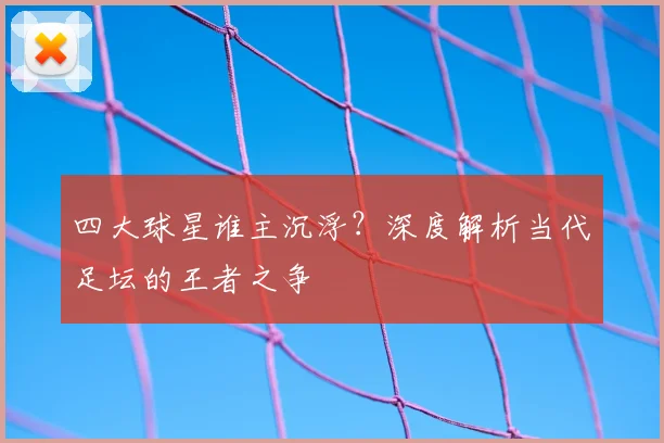 四大球星谁主沉浮？深度解析当代足坛的王者之争